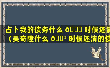 占卜我的债务什么 🐅 时候还清（吴奇隆什么 💮 时候还清的债务啊）